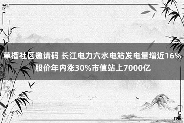 草榴社区邀请码 长江电力六水电站发电量增近16% 股价年内涨30%市值站上7000亿