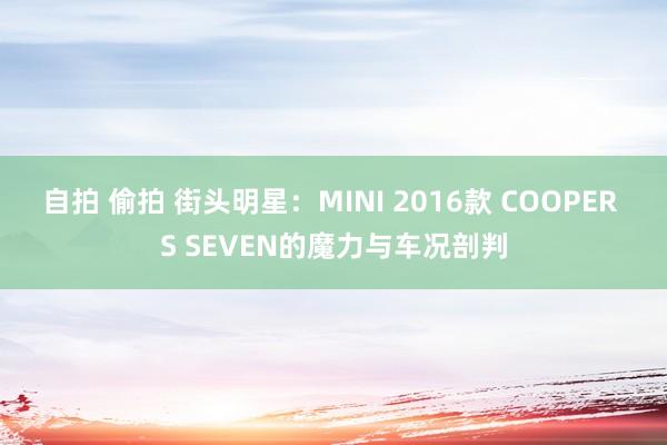 自拍 偷拍 街头明星：MINI 2016款 COOPER S SEVEN的魔力与车况剖判