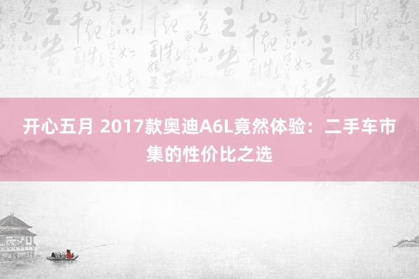 开心五月 2017款奥迪A6L竟然体验：二手车市集的性价比之选