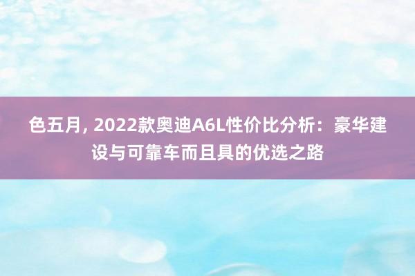 色五月， 2022款奥迪A6L性价比分析：豪华建设与可靠车而且具的优选之路