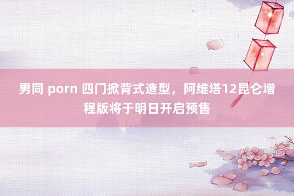 男同 porn 四门掀背式造型，阿维塔12昆仑增程版将于明日开启预售