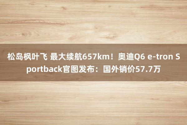 松岛枫叶飞 最大续航657km！奥迪Q6 e-tron Sportback官图发布：国外销价57.7万