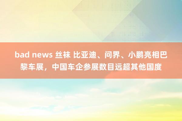 bad news 丝袜 比亚迪、问界、小鹏亮相巴黎车展，中国车企参展数目远超其他国度