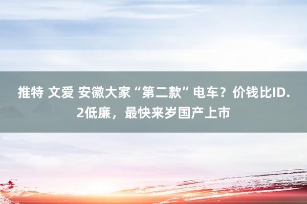 推特 文爱 安徽大家“第二款”电车？价钱比ID.2低廉，最快来岁国产上市