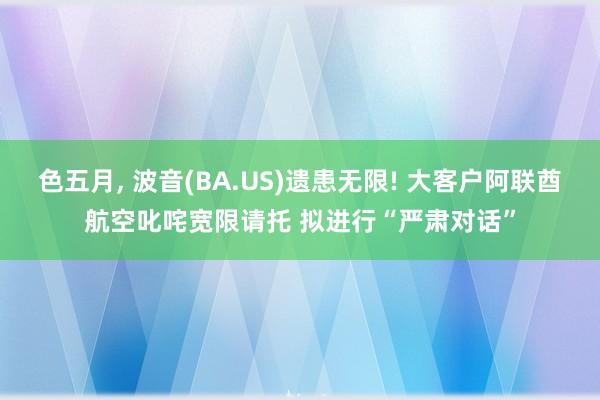 色五月， 波音(BA.US)遗患无限! 大客户阿联酋航空叱咤宽限请托 拟进行“严肃对话”