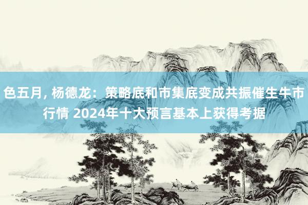 色五月， 杨德龙：策略底和市集底变成共振催生牛市行情 2024年十大预言基本上获得考据