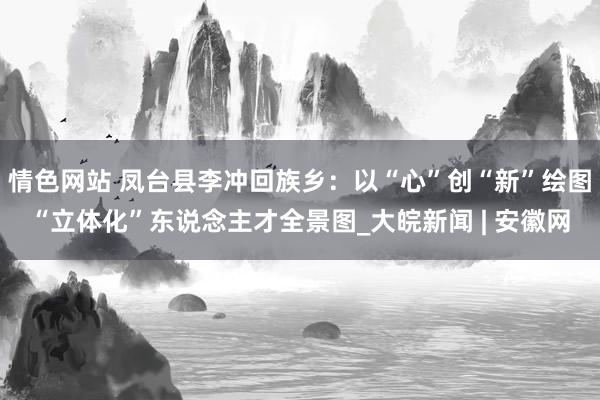 情色网站 凤台县李冲回族乡：以“心”创“新”绘图“立体化”东说念主才全景图_大皖新闻 | 安徽网