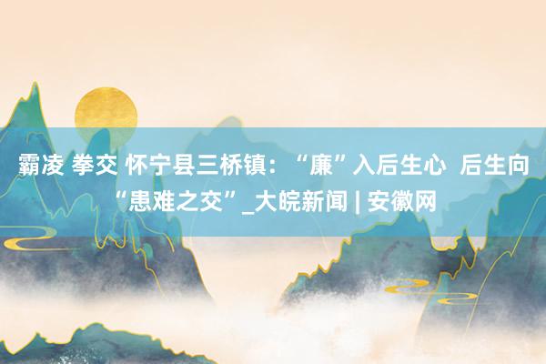 霸凌 拳交 怀宁县三桥镇：“廉”入后生心  后生向“患难之交”_大皖新闻 | 安徽网