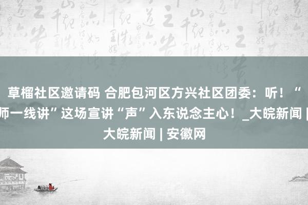 草榴社区邀请码 合肥包河区方兴社区团委：听！“后生讲师一线讲”这场宣讲“声”入东说念主心！_大皖新闻 | 安徽网