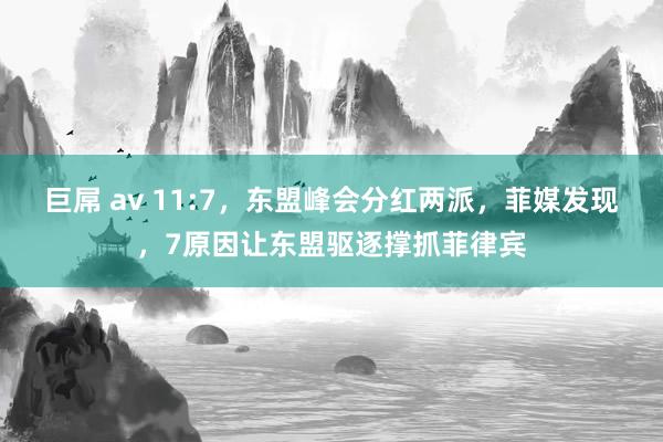 巨屌 av 11:7，东盟峰会分红两派，菲媒发现，7原因让东盟驱逐撑抓菲律宾