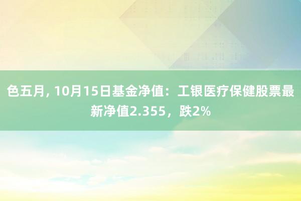 色五月， 10月15日基金净值：工银医疗保健股票最新净值2.355，跌2%