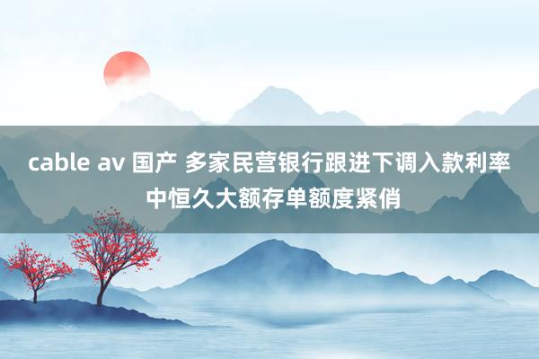 cable av 国产 多家民营银行跟进下调入款利率 中恒久大额存单额度紧俏