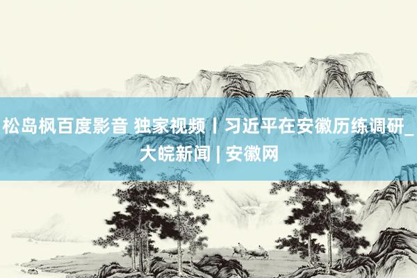 松岛枫百度影音 独家视频丨习近平在安徽历练调研_大皖新闻 | 安徽网