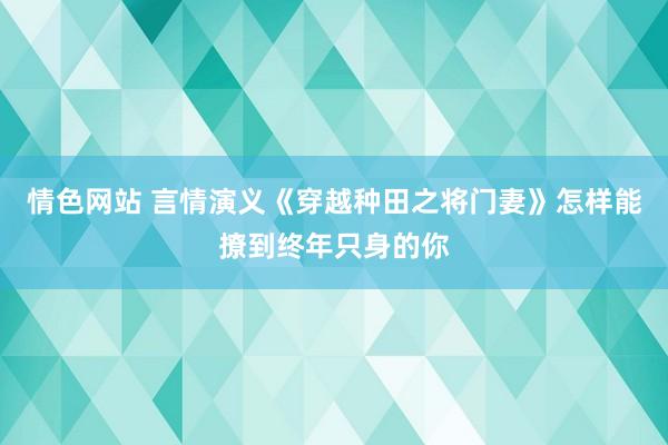 情色网站 言情演义《穿越种田之将门妻》怎样能撩到终年只身的你