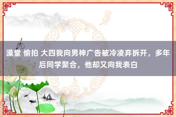 澡堂 偷拍 大四我向男神广告被冷凌弃拆开，多年后同学聚合，他却又向我表白