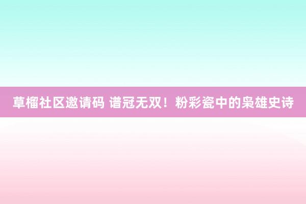 草榴社区邀请码 谱冠无双！粉彩瓷中的枭雄史诗