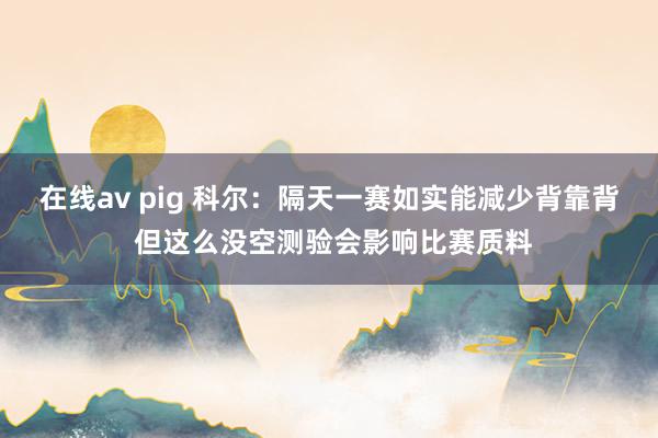 在线av pig 科尔：隔天一赛如实能减少背靠背 但这么没空测验会影响比赛质料