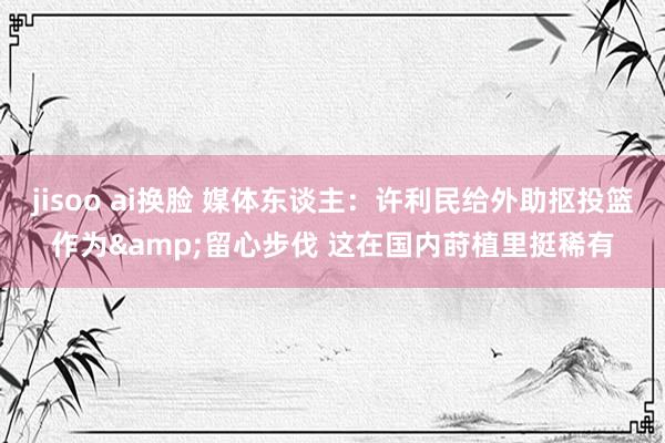 jisoo ai换脸 媒体东谈主：许利民给外助抠投篮作为&留心步伐 这在国内莳植里挺稀有