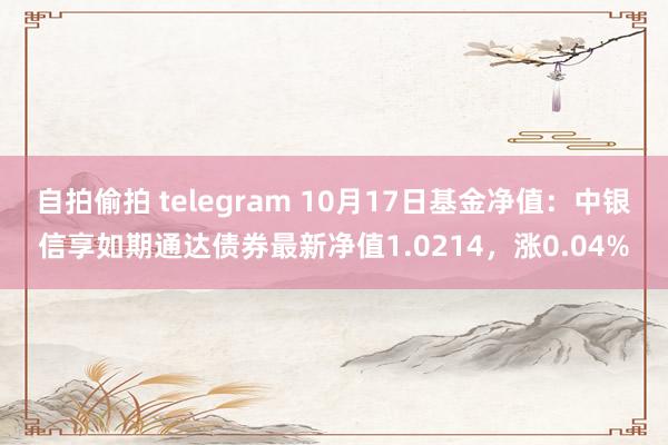 自拍偷拍 telegram 10月17日基金净值：中银信享如期通达债券最新净值1.0214，涨0.04%