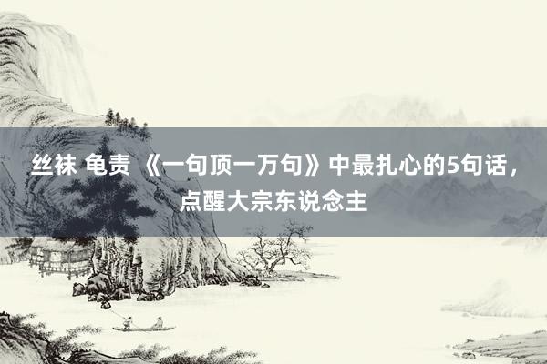 丝袜 龟责 《一句顶一万句》中最扎心的5句话，点醒大宗东说念主