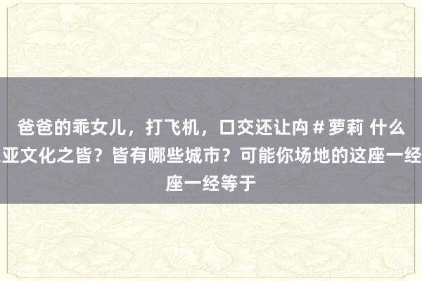 爸爸的乖女儿，打飞机，口交还让禸＃萝莉 什么是东亚文化之皆？皆有哪些城市？可能你场地的这座一经等于