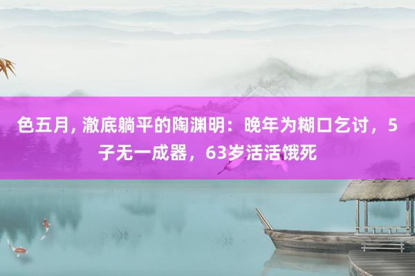 色五月， 澈底躺平的陶渊明：晚年为糊口乞讨，5子无一成器，63岁活活饿死