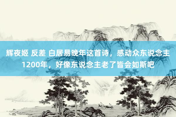 辉夜姬 反差 白居易晚年这首诗，感动众东说念主1200年，好像东说念主老了皆会如斯吧