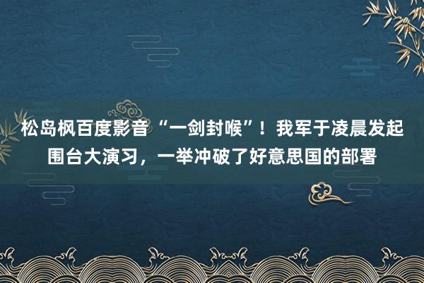 松岛枫百度影音 “一剑封喉”！我军于凌晨发起围台大演习，一举冲破了好意思国的部署