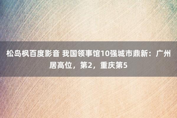 松岛枫百度影音 我国领事馆10强城市鼎新：广州居高位，第2，重庆第5