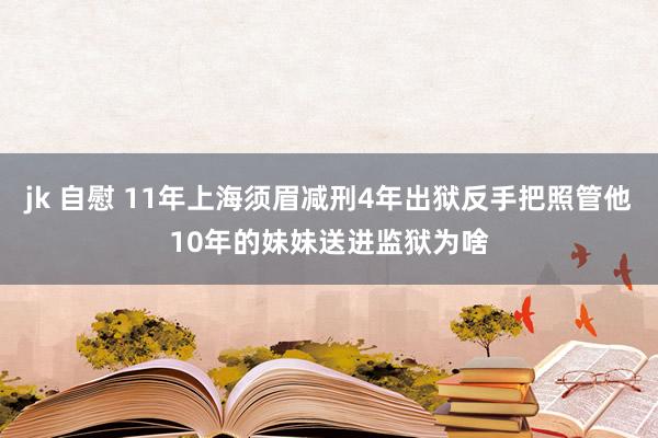 jk 自慰 11年上海须眉减刑4年出狱反手把照管他10年的妹妹送进监狱为啥