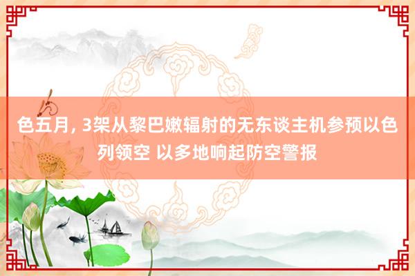 色五月， 3架从黎巴嫩辐射的无东谈主机参预以色列领空 以多地响起防空警报