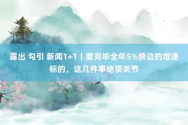 露出 勾引 新闻1+1丨要完毕全年5%傍边的增速标的，这几件事绝顶关节