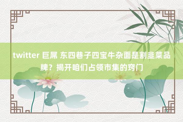 twitter 巨屌 东四巷子四宝牛杂面是割韭菜品牌？揭开咱们占领市集的窍门