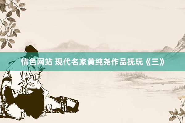 情色网站 现代名家黄纯尧作品抚玩《三》