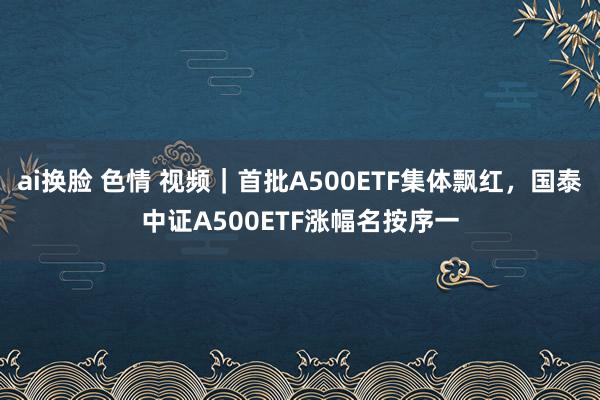 ai换脸 色情 视频｜首批A500ETF集体飘红，国泰中证A500ETF涨幅名按序一