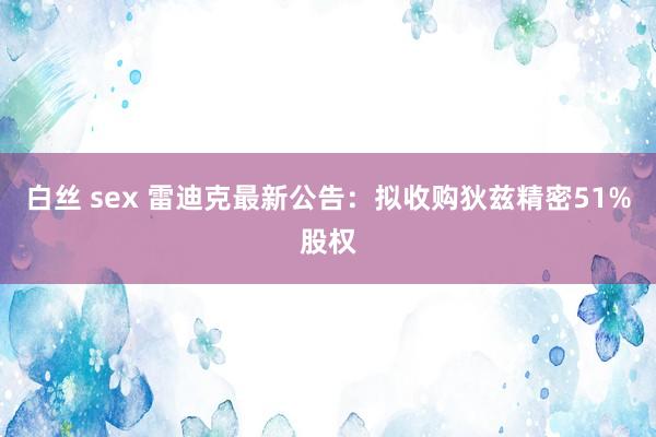 白丝 sex 雷迪克最新公告：拟收购狄兹精密51%股权