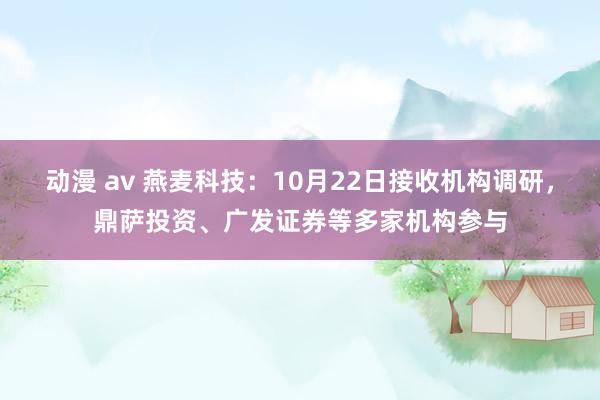 动漫 av 燕麦科技：10月22日接收机构调研，鼎萨投资、广发证券等多家机构参与