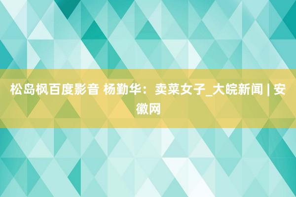 松岛枫百度影音 杨勤华：卖菜女子_大皖新闻 | 安徽网