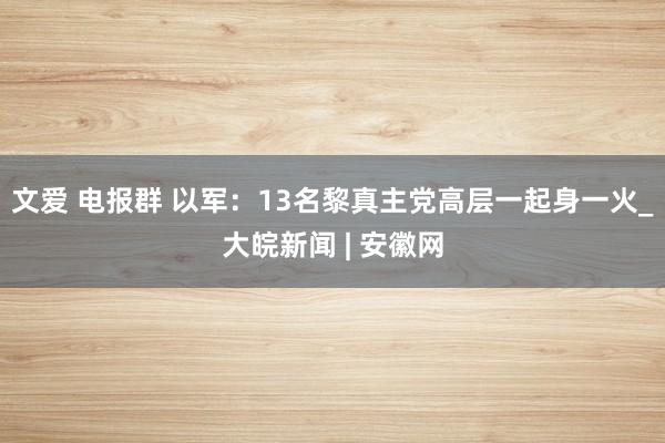 文爱 电报群 以军：13名黎真主党高层一起身一火_大皖新闻 | 安徽网