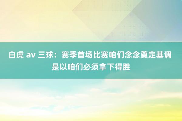 白虎 av 三球：赛季首场比赛咱们念念奠定基调 是以咱们必须拿下得胜