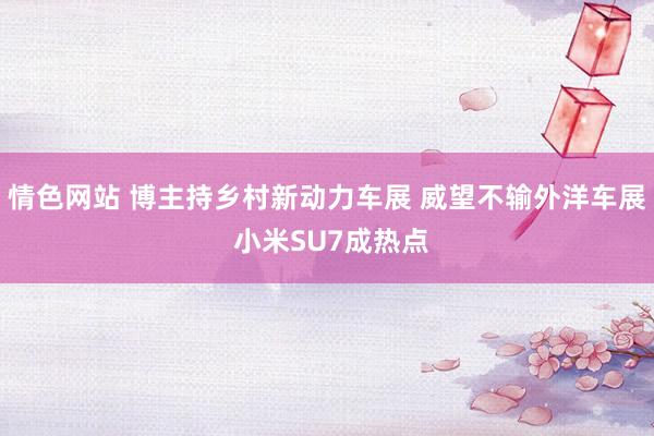 情色网站 博主持乡村新动力车展 威望不输外洋车展 小米SU7成热点