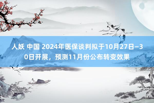 人妖 中国 2024年医保谈判拟于10月27日—30日开展，预测11月份公布转变效果