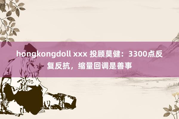 hongkongdoll xxx 投顾莫健：3300点反复反抗，缩量回调是善事