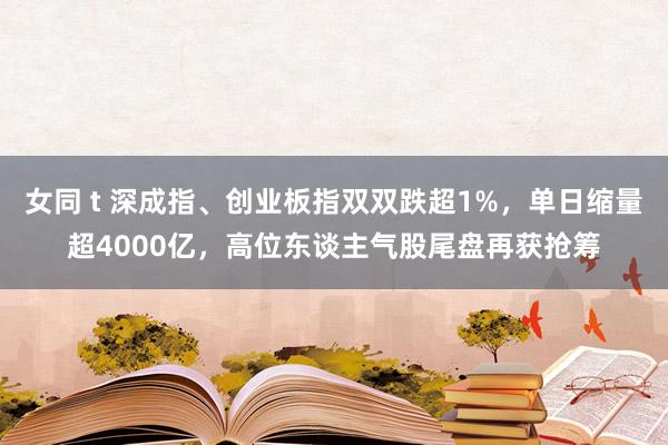 女同 t 深成指、创业板指双双跌超1%，单日缩量超4000亿，高位东谈主气股尾盘再获抢筹