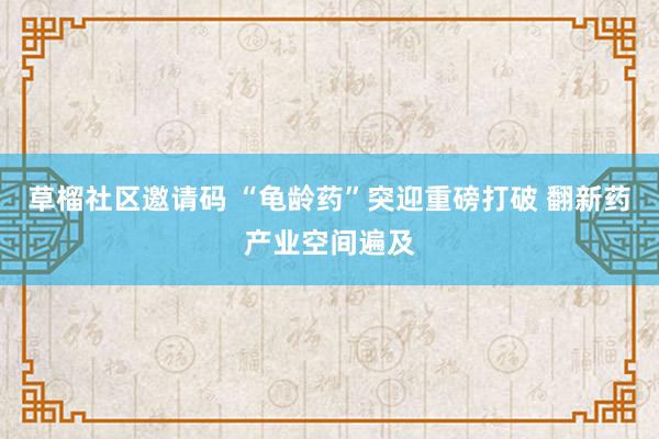 草榴社区邀请码 “龟龄药”突迎重磅打破 翻新药产业空间遍及