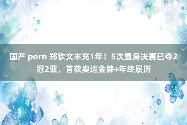 国产 porn 郑钦文丰充1年！5次置身决赛已夺2冠2亚，首获奥运金牌+年终履历