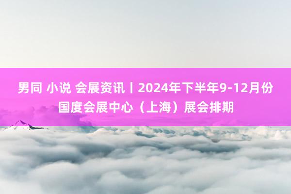 男同 小说 会展资讯丨2024年下半年9-12月份国度会展中心（上海）展会排期