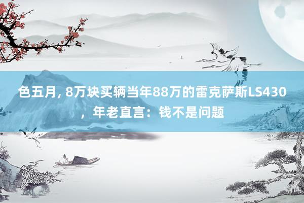 色五月， 8万块买辆当年88万的雷克萨斯LS430，年老直言：钱不是问题