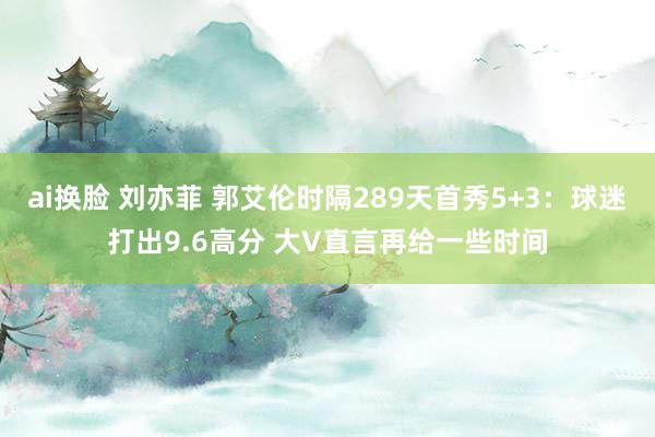 ai换脸 刘亦菲 郭艾伦时隔289天首秀5+3：球迷打出9.6高分 大V直言再给一些时间