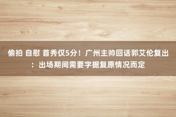 偷拍 自慰 首秀仅5分！广州主帅回话郭艾伦复出：出场期间需要字据复原情况而定